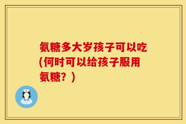 氨糖多大岁孩子可以吃(何时可以给孩子服用氨糖?) 氨糖多大岁孩子可以吃(何时可以给孩子服用氨糖?)