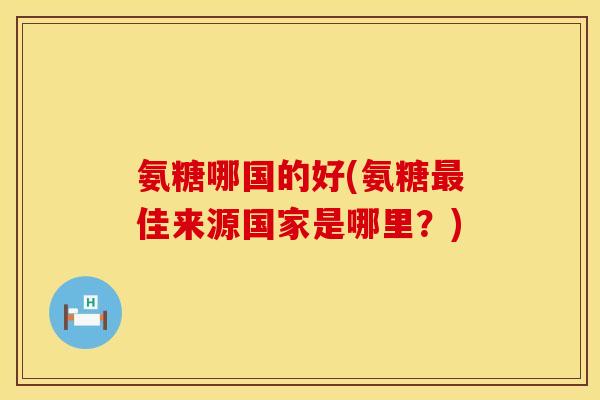 氨糖哪国的好(氨糖佳来源国家是哪里?) 氨糖哪国的好(氨糖佳来源国家是哪里?)