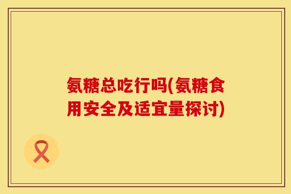 氨糖总吃行吗(氨糖食用安全及适宜量探讨)