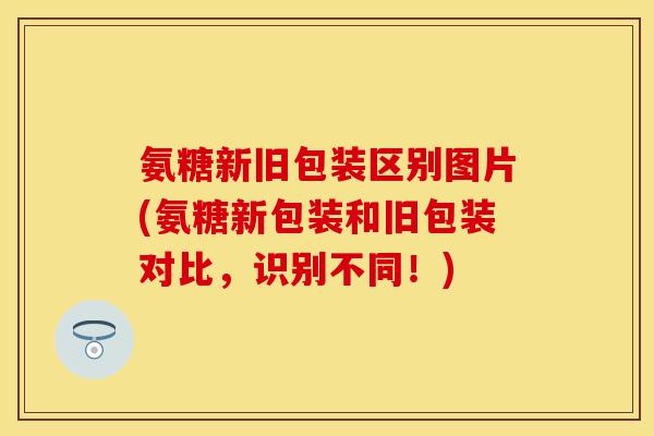 氨糖新旧包装区别图片(氨糖新包装和旧包装对比,识别不同!) 氨糖新旧包装区别图片(氨糖新包装和旧包装对比,识别不同!)