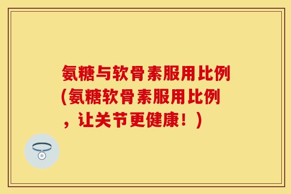 氨糖与软骨素服用比例(氨糖软骨素服用比例,让关节更健康!) 氨糖与软骨素服用比例(氨糖软骨素服用比例,让关节更健康!)