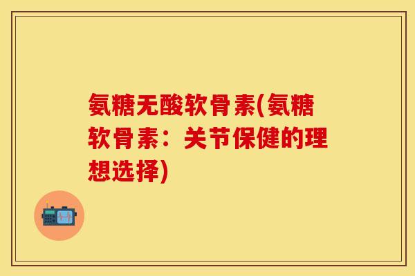 氨糖无酸软骨素(氨糖软骨素:关节保健的理想选择)