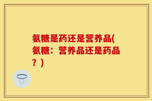 氨糖是药还是营养品(氨糖：营养品还是药品？)