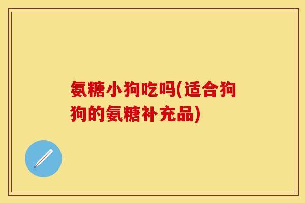 氨糖小狗吃吗(适合狗狗的氨糖补充品)