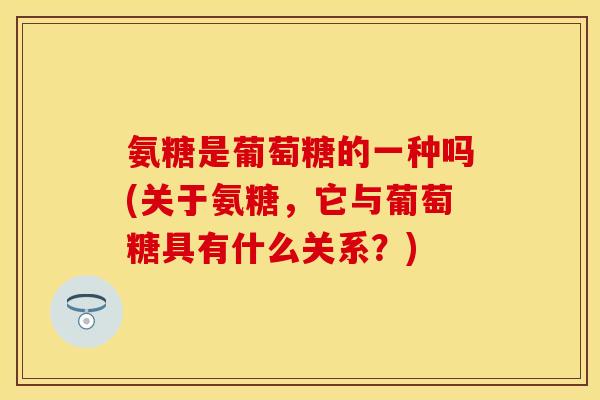 氨糖是葡萄糖的一种吗(关于氨糖,它与葡萄糖具有什么关系?)