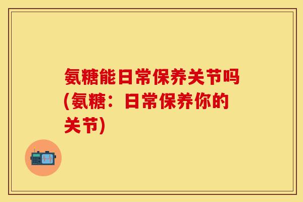氨糖能日常保养关节吗(氨糖：日常保养你的关节)