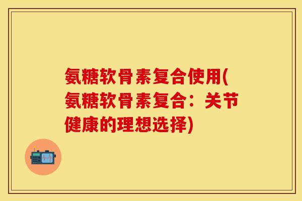 氨糖软骨素复合使用(氨糖软骨素复合:关节健康的理想选择) 氨糖软骨素复合使用(氨糖软骨素复合:关节健康的理想选择)
