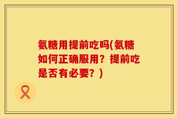 氨糖用提前吃吗(氨糖如何正确服用？提前吃是否有必要？)