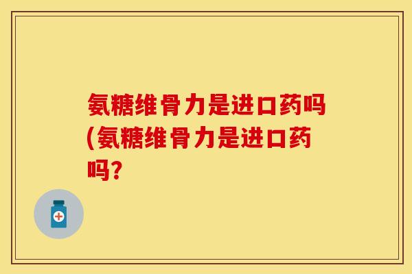 氨糖维骨力是进口药吗(氨糖维骨力是进口药吗?