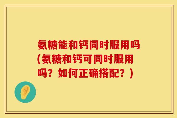 氨糖能和钙同时服用吗(氨糖和钙可同时服用吗？如何正确搭配？)