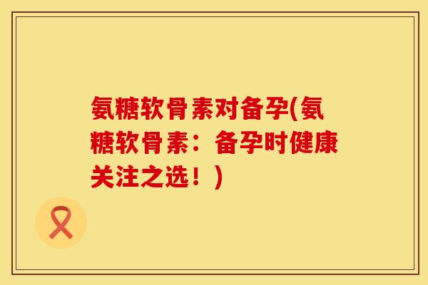 氨糖软骨素对备孕(氨糖软骨素:备孕时健康关注之选!) 氨糖软骨素对备孕(氨糖软骨素:备孕时健康关注之选!)