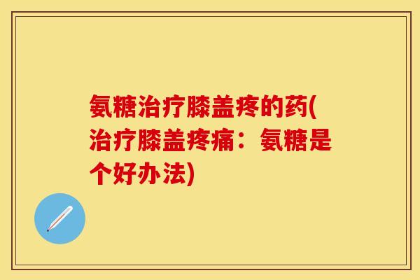 氨糖膝盖疼的药(膝盖:氨糖是个好办法) 氨糖膝盖疼的药(膝盖:氨糖是个好办法)
