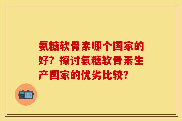 氨糖软骨素哪个国家的好?探讨氨糖软骨素生产国家的优劣比较? 氨糖软骨素哪个国家的好?探讨氨糖软骨素生产国家的优劣比较?