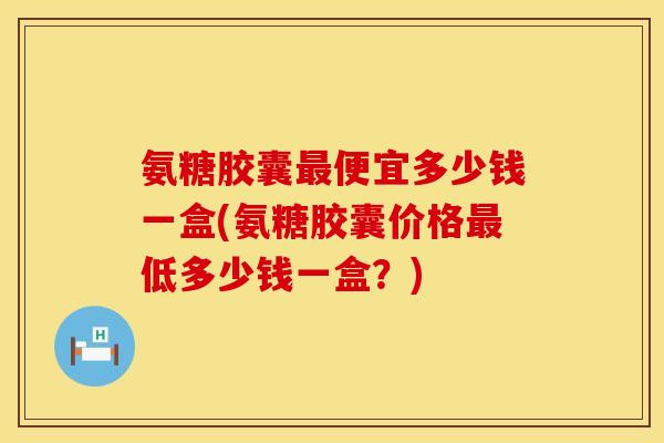 氨糖胶囊便宜多少钱一盒(氨糖胶囊价格低多少钱一盒？)
