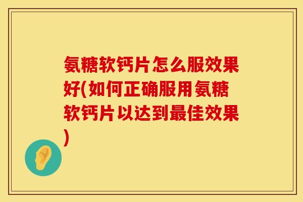 氨糖软钙片怎么服效果好(如何正确服用氨糖软钙片以达到佳效果)