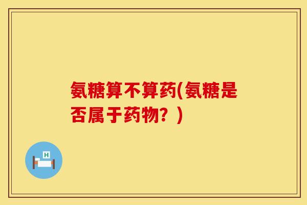 氨糖算不算药(氨糖是否属于药物？)