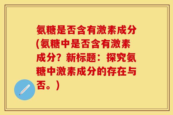 氨糖是否含有激素成分(氨糖中是否含有激素成分?新标题:探究氨糖中激素成分的存在与否。) 氨糖是否含有激素成分(氨糖中是否含有激素成分?新标题:探究氨糖中激素成分的存在与否。)