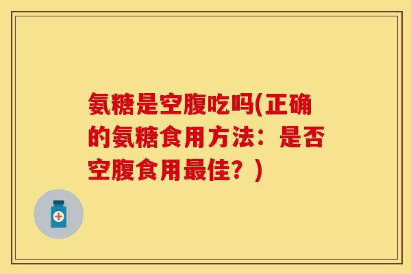 氨糖是空腹吃吗(正确的氨糖食用方法:是否空腹食用佳?) 氨糖是空腹吃吗(正确的氨糖食用方法:是否空腹食用佳?)