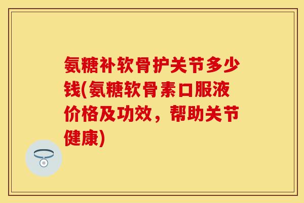 氨糖补软骨护关节多少钱(氨糖软骨素口服液价格及功效，帮助关节健康)