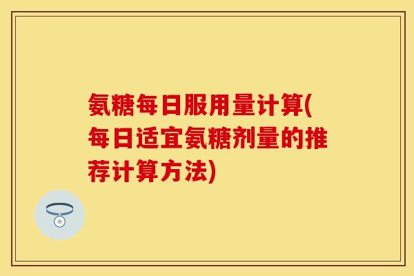 氨糖每日服用量计算(每日适宜氨糖剂量的推荐计算方法)