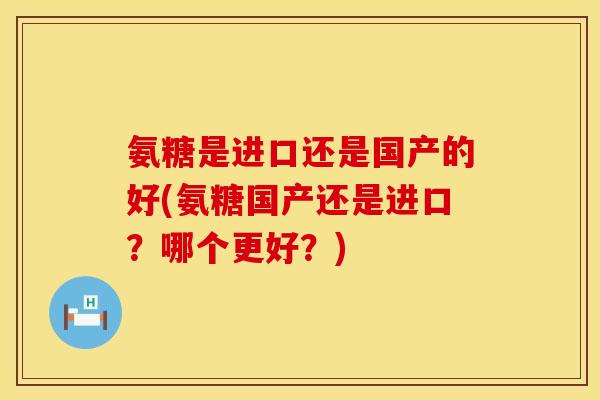 氨糖是进口还是国产的好(氨糖国产还是进口？哪个更好？)