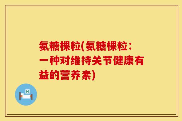 氨糖棵粒(氨糖棵粒：一种对维持关节健康有益的营养素)