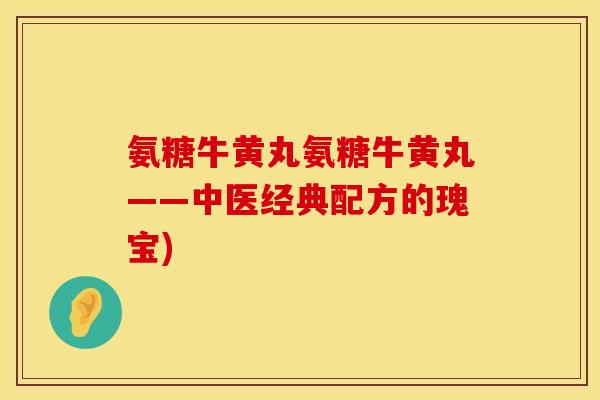 氨糖牛黄丸氨糖牛黄丸——中医经典配方的瑰宝) 氨糖牛黄丸氨糖牛黄丸——中医经典配方的瑰宝)
