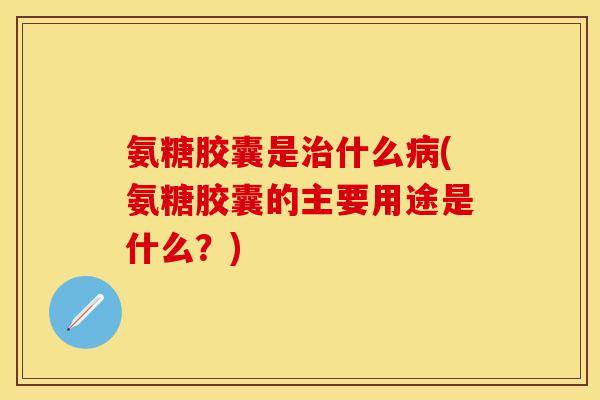氨糖胶囊是治什么病(氨糖胶囊的主要用途是什么？)