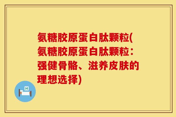氨糖胶原蛋白肽颗粒(氨糖胶原蛋白肽颗粒：强健骨骼、滋养皮肤的理想选择)