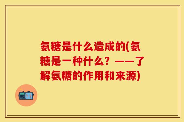 氨糖是什么造成的(氨糖是一种什么?——了解氨糖的作用和来源)