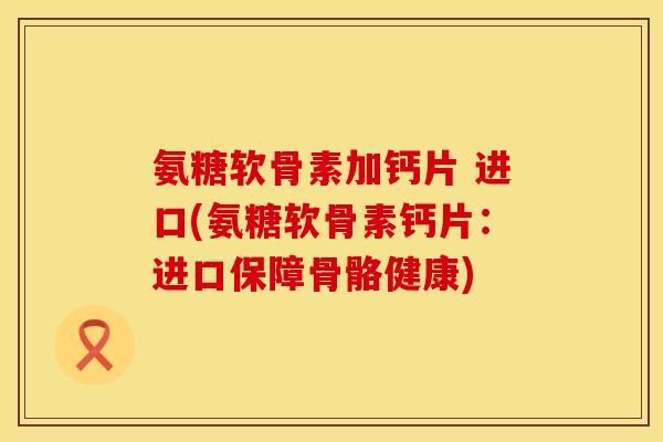 氨糖软骨素加钙片 进口(氨糖软骨素钙片：进口保障骨骼健康)