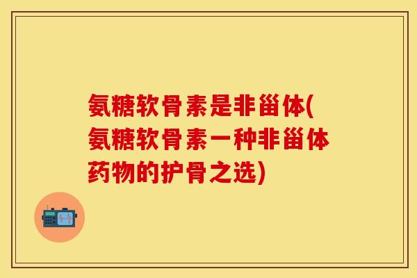 氨糖软骨素是非甾体(氨糖软骨素一种非甾体药物的护骨之选)