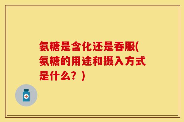 氨糖是含化还是吞服(氨糖的用途和摄入方式是什么？)