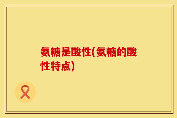氨糖是酸性(氨糖的酸性特点) 氨糖是酸性(氨糖的酸性特点)