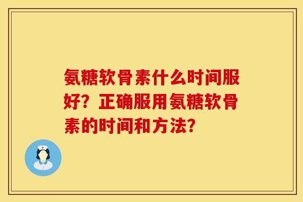 氨糖软骨素什么时间服好?正确服用氨糖软骨素的时间和方法?