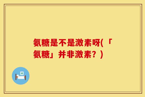 氨糖是不是激素呀(「氨糖」并非激素?) 氨糖是不是激素呀(「氨糖」并非激素?)