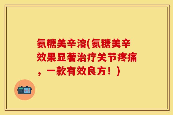 氨糖美辛溶(氨糖美辛效果显著关节,一款有效良方!) 氨糖美辛溶(氨糖美辛效果显著关节,一款有效良方!)