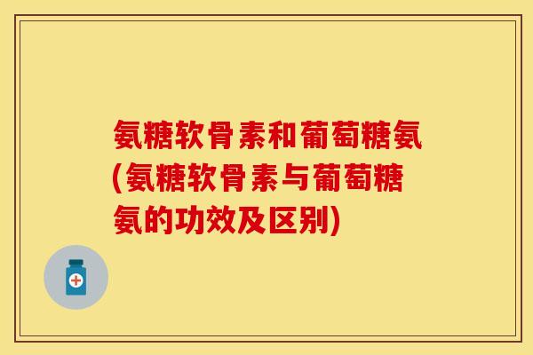 氨糖软骨素和葡萄糖氨(氨糖软骨素与葡萄糖氨的功效及区别)