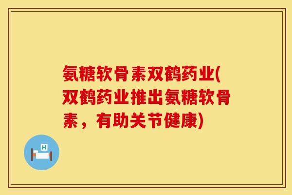氨糖软骨素双鹤药业(双鹤药业推出氨糖软骨素，有助关节健康)