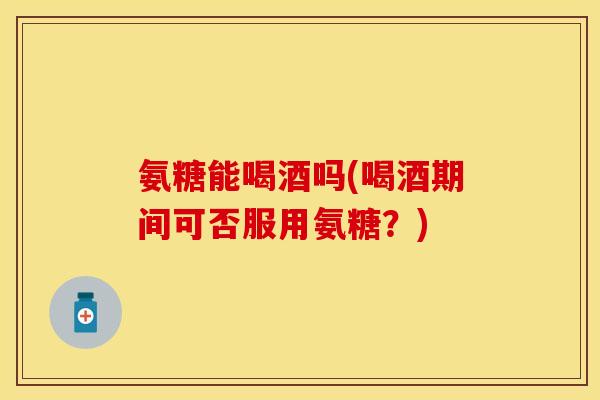 氨糖能喝酒吗(喝酒期间可否服用氨糖？)
