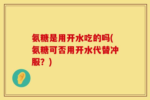 氨糖是用开水吃的吗(氨糖可否用开水代替冲服?) 氨糖是用开水吃的吗(氨糖可否用开水代替冲服?)