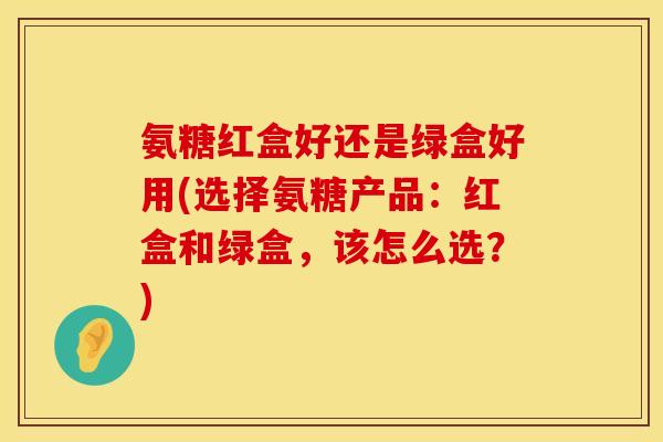氨糖红盒好还是绿盒好用(选择氨糖产品：红盒和绿盒，该怎么选？)