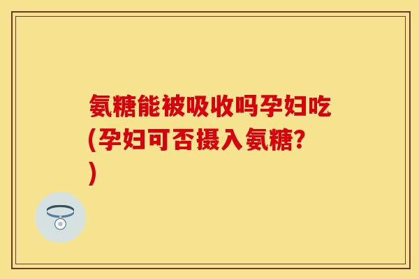 氨糖能被吸收吗孕妇吃(孕妇可否摄入氨糖?)