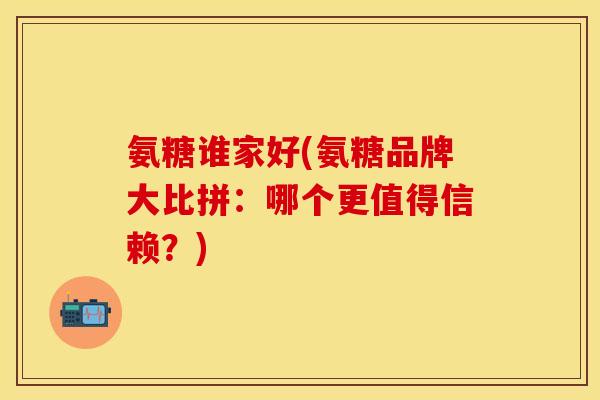 氨糖谁家好(氨糖品牌大比拼:哪个更值得信赖?)