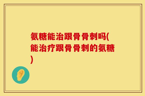 氨糖能治跟骨骨刺吗(能治疗跟骨骨刺的氨糖)