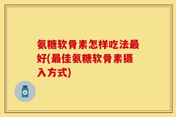 氨糖软骨素怎样吃法最好(最佳氨糖软骨素摄入方式)