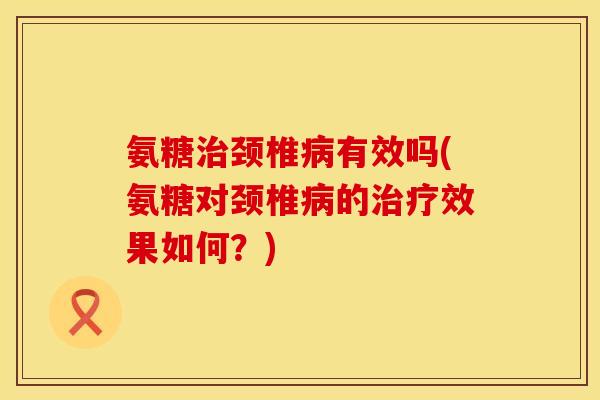 氨糖治颈椎病有效吗(氨糖对颈椎病的治疗效果如何?)