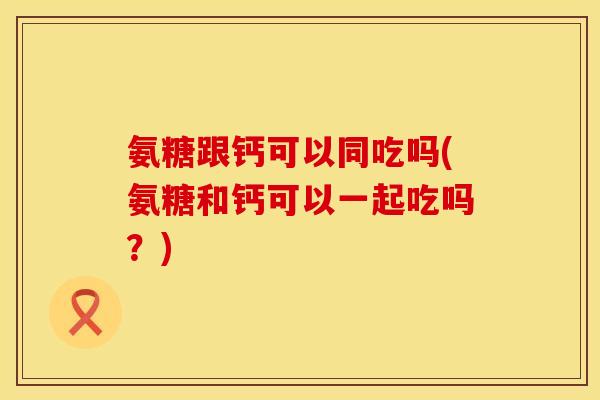 氨糖跟钙可以同吃吗(氨糖和钙可以一起吃吗?) 氨糖跟钙可以同吃吗(氨糖和钙可以一起吃吗?)