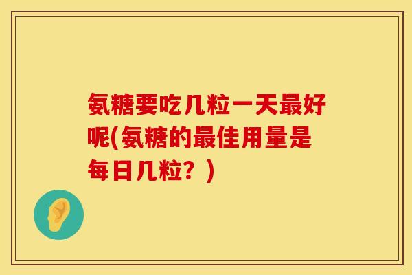 氨糖要吃几粒一天最好呢(氨糖的最佳用量是每日几粒？)
