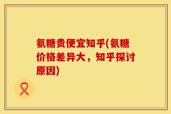 氨糖贵便宜知乎(氨糖价格差异大,知乎探讨原因) 氨糖贵便宜知乎(氨糖价格差异大,知乎探讨原因)